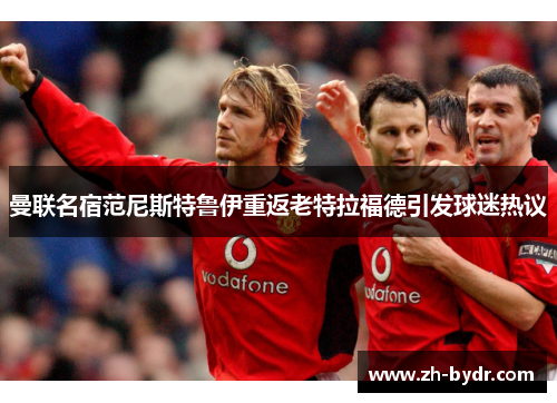 曼联名宿范尼斯特鲁伊重返老特拉福德引发球迷热议